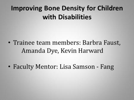 Improving Bone Density for Children with Disabilities Trainee team members: Barbra Faust, Amanda Dye, Kevin Harward Faculty Mentor: Lisa Samson - Fang.