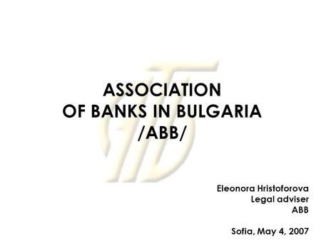ASSOCIATION OF BANKS IN BULGARIA /ABB/ Eleonora Hristoforova Legal adviser ABB Sofia, May 4, 2007.