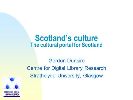 Scotland’s culture The cultural portal for Scotland Gordon Dunsire Centre for Digital Library Research Strathclyde University, Glasgow.