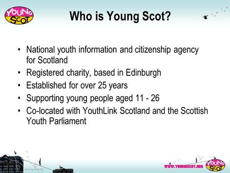 © Young Scot 2008 Who is Young Scot? National youth information and citizenship agency for Scotland Registered charity, based in Edinburgh Established.