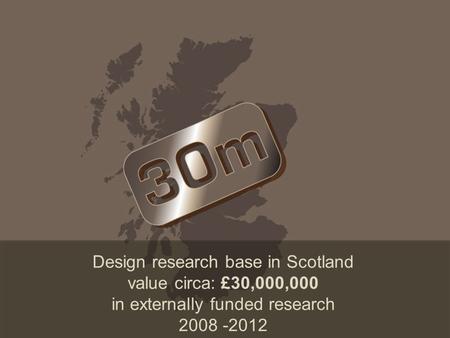 Design research base in Scotland value circa: £30,000,000 in externally funded research 2008 -2012.