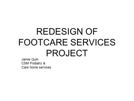 REDESIGN OF FOOTCARE SERVICES PROJECT Jamie Quin CSM Podiatry & Care home services.
