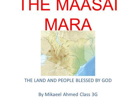 THE MAASAI MARA THE LAND AND PEOPLE BLESSED BY GOD By Mikaeel Ahmed Class 3G.