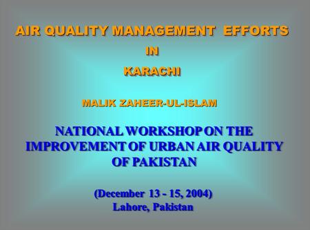 AIR QUALITY MANAGEMENT EFFORTS INKARACHI INKARACHI NATIONAL WORKSHOP ON THE IMPROVEMENT OF URBAN AIR QUALITY OF PAKISTAN (December 13 - 15, 2004) Lahore,