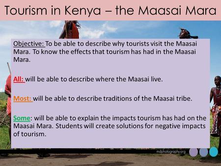 Tourism in Kenya – the Maasai Mara Objective: To be able to describe why tourists visit the Maasai Mara. To know the effects that tourism has had in the.