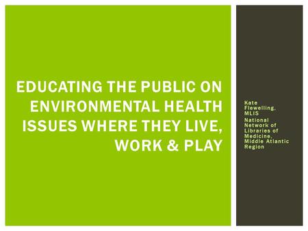 EDUCATING THE PUBLIC ON ENVIRONMENTAL HEALTH ISSUES WHERE THEY LIVE, WORK & PLAY Kate Flewelling, MLIS National Network of Libraries of Medicine, Middle.