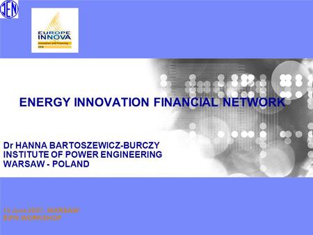 ENERGY INNOVATION FINANCIAL NETWORK Dr HANNA BARTOSZEWICZ-BURCZY INSTITUTE OF POWER ENGINEERING WARSAW - POLAND 19 June 2007, WARSAW EIFN WORKSHOP.