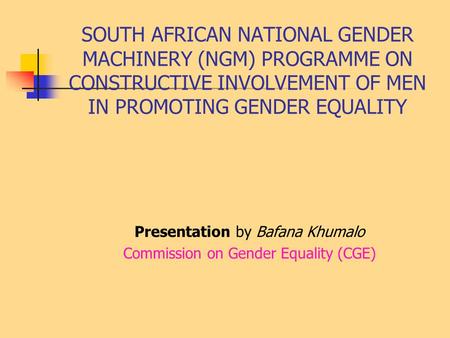 SOUTH AFRICAN NATIONAL GENDER MACHINERY (NGM) PROGRAMME ON CONSTRUCTIVE INVOLVEMENT OF MEN IN PROMOTING GENDER EQUALITY Presentation by Bafana Khumalo.
