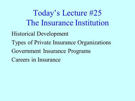 Today’s Lecture #25 The Insurance Institution Historical Development Types of Private Insurance Organizations Government Insurance Programs Careers in.