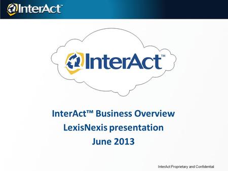 InterAct™ Business Overview LexisNexis presentation June 2013 InterAct Proprietary and Confidential.