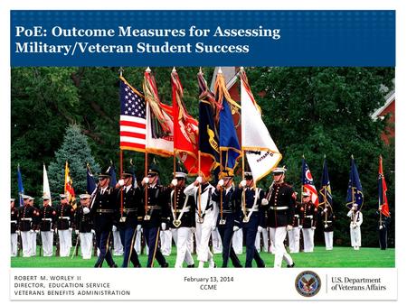 ROBERT M. WORLEY II DIRECTOR, EDUCATION SERVICE VETERANS BENEFITS ADMINISTRATION PoE: Outcome Measures for Assessing Military/Veteran Student Success February.