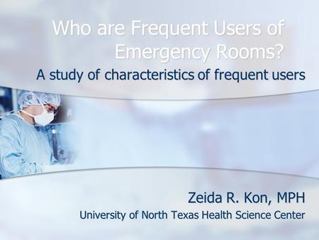 Who are Frequent Users of Emergency Rooms? A study of characteristics of frequent users Zeida R. Kon, MPH University of North Texas Health Science Center.