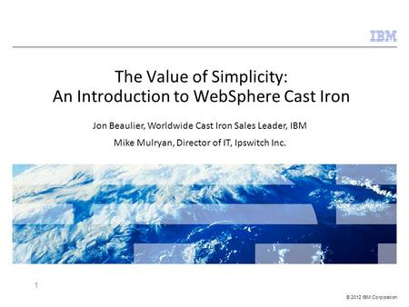 © 2012 IBM Corporation 1 The Value of Simplicity: An Introduction to WebSphere Cast Iron Jon Beaulier, Worldwide Cast Iron Sales Leader, IBM Mike Mulryan,