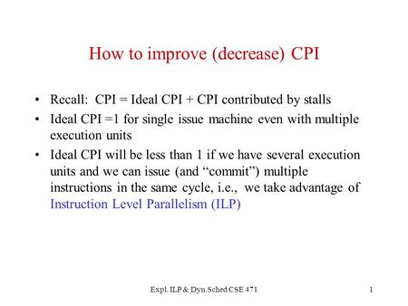 Expl. ILP & Dyn.Sched CSE 4711 How to improve (decrease) CPI Recall: CPI = Ideal CPI + CPI contributed by stalls Ideal CPI =1 for single issue machine.