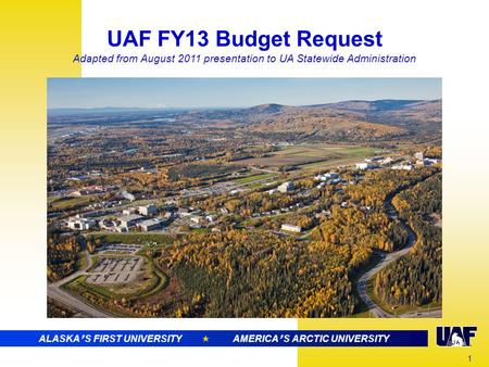 ALASKA ’ S FIRST UNIVERSITY  AMERICA ’ S ARCTIC RESEARCH UNIVERSITY UAF FY13 Budget Request Adapted from August 2011 presentation to UA Statewide Administration.