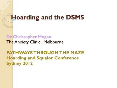 Hoarding and the DSM5 Dr Christopher Mogan The Anxiety Clinic, Melbourne PATHWAYS THROUGH THE MAZE Hoarding and Squalor Conference Sydney 2012.