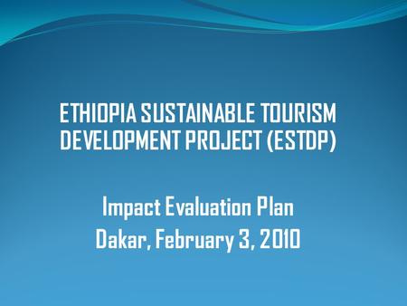 ETHIOPIA SUSTAINABLE TOURISM DEVELOPMENT PROJECT (ESTDP) Impact Evaluation Plan Dakar, February 3, 2010.