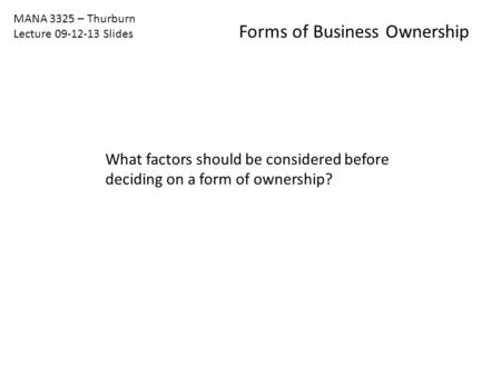 MANA 3325 – Thurburn Lecture 09-12-13 Slides Forms of Business Ownership What factors should be considered before deciding on a form of ownership?