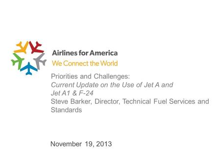 November 19, 2013 Priorities and Challenges: Current Update on the Use of Jet A and Jet A1 & F-24 Steve Barker, Director, Technical Fuel Services and Standards.