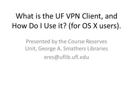 What is the UF VPN Client, and How Do I Use it? (for OS X users). Presented by the Course Reserves Unit, George A. Smathers Libraries