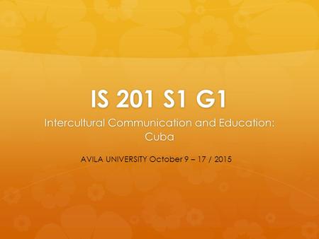 IS 201 S1 G1 Intercultural Communication and Education: Cuba AVILA UNIVERSITY October 9 – 17 / 2015.