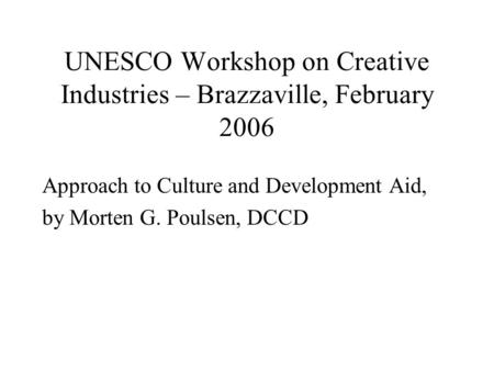 UNESCO Workshop on Creative Industries – Brazzaville, February 2006 Approach to Culture and Development Aid, by Morten G. Poulsen, DCCD.