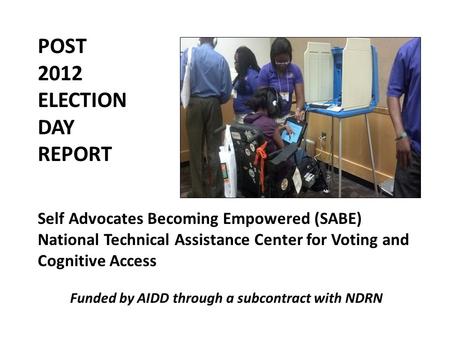 POST 2012 ELECTION DAY REPORT Self Advocates Becoming Empowered (SABE) National Technical Assistance Center for Voting and Cognitive Access Funded by AIDD.