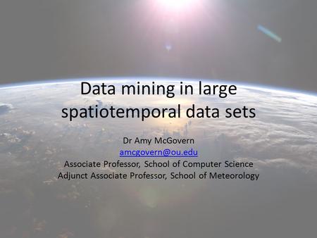 Data mining in large spatiotemporal data sets Dr Amy McGovern Associate Professor, School of Computer Science Adjunct Associate Professor,