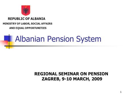 1 Albanian Pension System REGIONAL SEMINAR ON PENSION ZAGREB, 9-10 MARCH, 2009 REPUBLIC OF ALBANIA MINISTRY OF LABOR, SOCIAL AFFAIRS AND EQUAL OPPORTUNITIES.