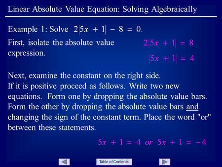 Table of Contents First, isolate the absolute value expression. Linear Absolute Value Equation: Solving Algebraically Example 1: Solve Next, examine the.