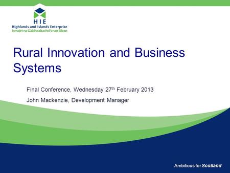 Ambitious for Scotland Rural Innovation and Business Systems Final Conference, Wednesday 27 th February 2013 John Mackenzie, Development Manager.