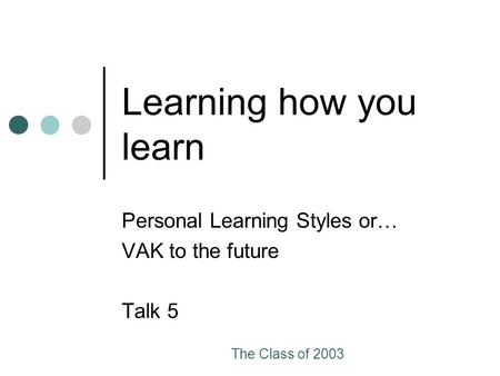The Class of 2003 Learning how you learn Personal Learning Styles or… VAK to the future Talk 5.