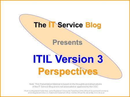 The IT Service Blog Presents ITIL Version 3 Perspectives ITIL® is a Registered Trade Mark, and a Registered Community Trade Mark of the Office of Government.