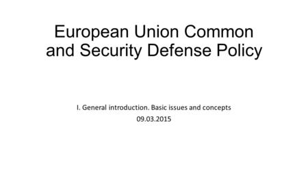 European Union Common and Security Defense Policy I. General introduction. Basic issues and concepts 09.03.2015.
