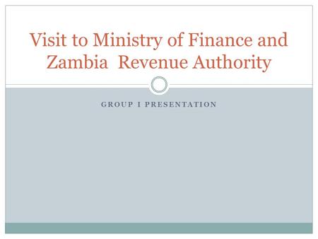 GROUP I PRESENTATION Visit to Ministry of Finance and Zambia Revenue Authority.