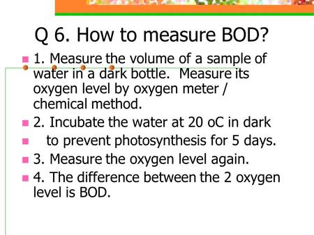 Q 6. How to measure BOD? 1. Measure the volume of a sample of water in a dark bottle. Measure its oxygen level by oxygen meter / chemical method. 2. Incubate.
