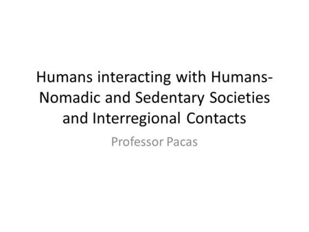 Humans interacting with Humans- Nomadic and Sedentary Societies and Interregional Contacts Professor Pacas.