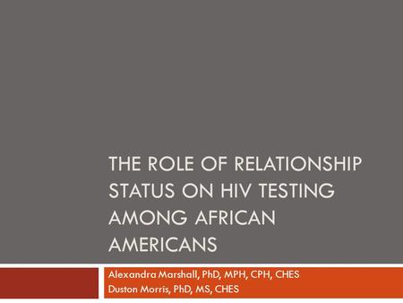 THE ROLE OF RELATIONSHIP STATUS ON HIV TESTING AMONG AFRICAN AMERICANS Alexandra Marshall, PhD, MPH, CPH, CHES Duston Morris, PhD, MS, CHES.