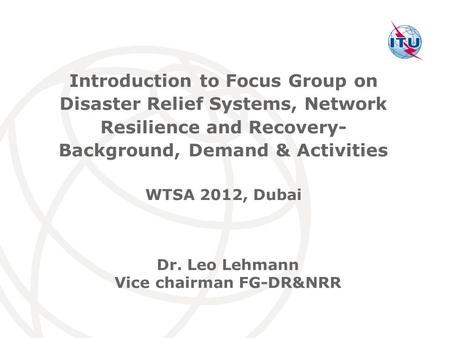 International Telecommunication Union Dr. Leo Lehmann Vice chairman FG-DR&NRR Introduction to Focus Group on Disaster Relief Systems, Network Resilience.