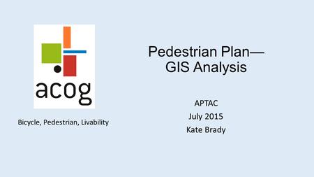 Bicycle, Pedestrian, Livability Pedestrian Plan— GIS Analysis APTAC July 2015 Kate Brady.