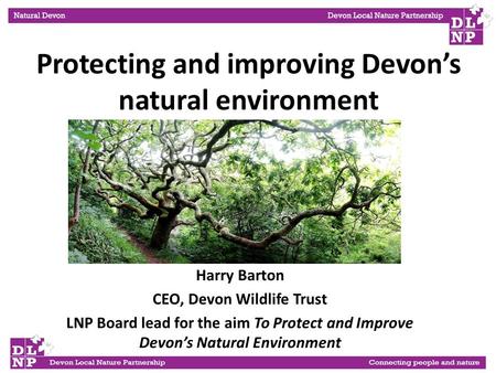 Harry Barton CEO, Devon Wildlife Trust LNP Board lead for the aim To Protect and Improve Devon’s Natural Environment Protecting and improving Devon’s natural.