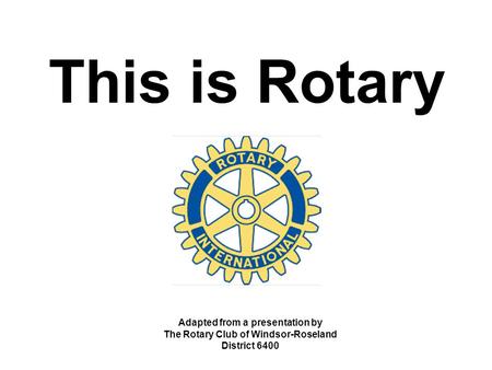This is Rotary Adapted from a presentation by The Rotary Club of Windsor-Roseland District 6400.