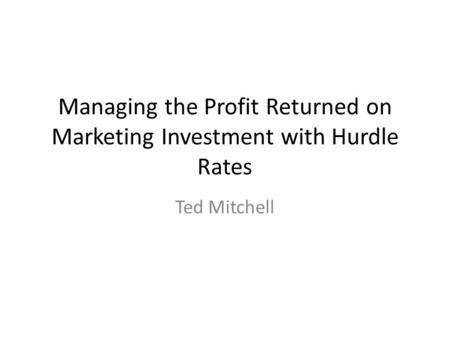 Managing the Profit Returned on Marketing Investment with Hurdle Rates Ted Mitchell.