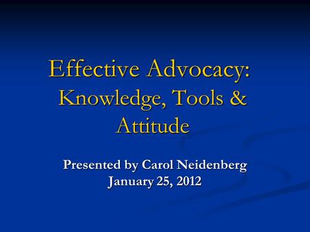 Effective Advocacy: Knowledge, Tools & Attitude Presented by Carol Neidenberg January 25, 2012.