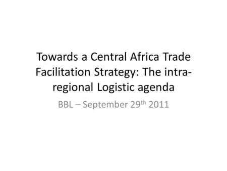 Towards a Central Africa Trade Facilitation Strategy: The intra- regional Logistic agenda BBL – September 29 th 2011.