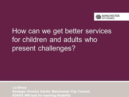 How can we get better services for children and adults who present challenges? Liz Bruce Strategic Director Adults, Manchester City Council. ADASS NW lead.