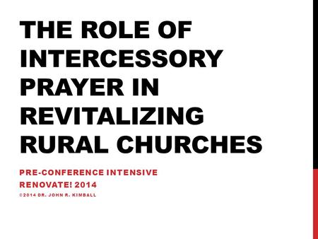 THE ROLE OF INTERCESSORY PRAYER IN REVITALIZING RURAL CHURCHES PRE-CONFERENCE INTENSIVE RENOVATE! 2014 ©2014 DR. JOHN R. KIMBALL.