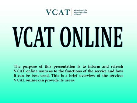 The purpose of this presentation is to inform and refresh VCAT online users as to the functions of the service and how it can be best used. This is a brief.