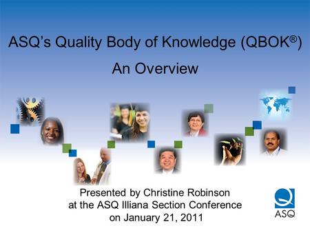 ASQ’s Quality Body of Knowledge (QBOK ® ) An Overview Presented by Christine Robinson at the ASQ Illiana Section Conference on January 21, 2011.