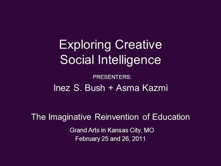 Exploring Creative Social Intelligence PRESENTERS: Inez S. Bush + Asma Kazmi The Imaginative Reinvention of Education Grand Arts in Kansas City, MO February.